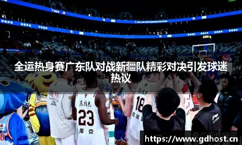 全运热身赛广东队对战新疆队精彩对决引发球迷热议