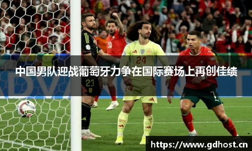 中国男队迎战葡萄牙力争在国际赛场上再创佳绩
