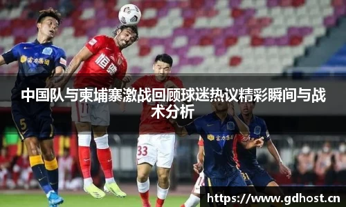 中国队与柬埔寨激战回顾球迷热议精彩瞬间与战术分析